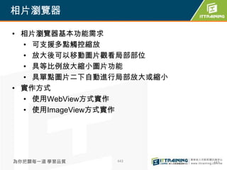相片瀏覽器

• 相片瀏覽器基本功能需求
  • 可支援多點觸控縮放
  • 放大後可以移動圖片觀看局部部位
  • 具等比例放大縮小圖片功能
  • 具單點圖片二下自動進行局部放大或縮小
• 實作方式
  • 使用WebView方式實作
  • 使用ImageView方式實作




為你把關每一道 學習品質   443       443
 