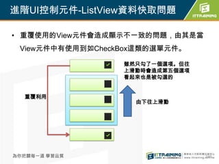 進階UI控制元件-ListView資料快取問題

• 重覆使用的View元件會造成顯示不一致的問題，由其是當
 View元件中有使用到如CheckBox這類的選單元件。

                  雖然只勾了一個選項。但往
                  上滑動時會造成第五個選項
                  看起來也是被勾選的


  重覆利用
                    由下往上滑動




為你把關每一道 學習品質                     246
 