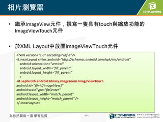 相片瀏覽器

• 繼承ImageView元件，撰寫一隻具有touch與縮放功能的
  ImageViewTouch元件

• 於XML Layout中放置ImageViewTouch元件
  <?xml version="1.0" encoding="utf-8"?>
  <LinearLayout xmlns:android="http://schemas.android.com/apk/res/android"
    android:orientation="vertical"
    android:layout_width="fill_parent"
    android:layout_height="fill_parent"
    >
  <it.sephiroth.android.library.imagezoom.ImageViewTouch
  android:id="@+id/imageView1"
  android:scaleType="fitCenter"
  android:layout_width="match_parent"
  android:layout_height="match_parent" />
  </LinearLayout>


為你把關每一道 學習品質                                444                              444
 