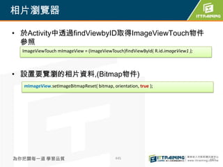 相片瀏覽器

• 於Activity中透過findViewbyID取得ImageViewTouch物件
  參照
  ImageViewTouch mImageView = (ImageViewTouch)findViewById( R.id.imageView1 );



• 設置要覽瀏的相片資料,(Bitmap物件)
  mImageView.setImageBitmapReset( bitmap, orientation, true );




為你把關每一道 學習品質                                445                                  445
 