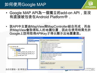 如何使用Google MAP
• Google MAP API為一個獨立的add-on API，並沒
  有直接被包含在Android Platform中．

• 該API中主要由MapView與MapController組合而成，而由
  於MapView會取得私人的地圖位置，因此在使用時需先於
  Google上註冊取得APIKey才得以顯示出地圖畫面。




為你把關每一道 學習品質       449                   449
 