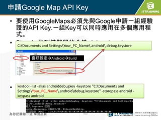 申請Google Map API Key.
• 要使用GoogleMaps必須先與Google申請一組經驗
  證的API Key.一組Key可以同時應用在多個應用程
  式。
• Step 1: 找到模擬器的金鑰 debug.keystore
  C:Documents and SettingsYour_PC_Name.android debug.keystore


           喜好設定AndroidBuild




• Step2: 利用keytool產生keystore與MD5編碼
  keytool -list -alias androiddebugkey -keystore "C:Documents and
  SettingsYour_PC_Name.androiddebug.keystore" -storepass android -
    keypass android



為你把關每一道 學習品質                            450                             450
 