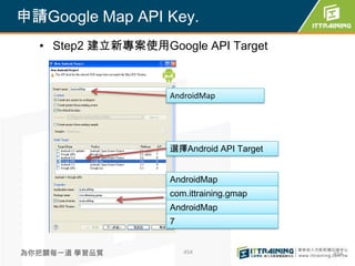 申請Google Map API Key.
  • Step2 建立新專案使用Google API Target



                    AndroidMap




                    選擇Android API Target


                    AndroidMap
                    com.ittraining.gmap
                    AndroidMap
                    7


為你把關每一道 學習品質            454                454
 