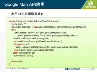 Google Map API應用

 • 利用GPS座標取得地址

 private String getLocationAddress(GeoPoint point){
    String add = "";
    Geocoder geoCoder = new Geocoder(getBaseContext(),Locale.getDefault());
    try {
       List<Address> addresses = geoCoder.getFromLocation(
            point.getLatitudeE6() / 1E6, point.getLongitudeE6() / 1E6, 1);
       Address address = addresses.get(0);
       int maxLine = address.getMaxAddressLineIndex();
       if(maxLine >= 2){
          add = address.getAddressLine(1) + address.getAddressLine(2);
       }else { add = address.getAddressLine(1);     }
    } catch (IOException e) {
       e.printStackTrace();
    }
    return add;
 }
為你把關每一道 學習品質                            459                                   459
 