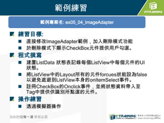 範例練習
         範例專案名: ex05_04_ImageAdapter

  練習目標:
   直接修改ImageAdapter範例，加入刪除模式功能
   於刪除模式下顯示CheckBox元件提供用戶勾選。
  程式撰寫
   建置ListData 狀態表記錄每個ListView中每個元件的UI
    狀態。
   將ListView中的Layout所有的元件forcues狀能設為false
    以避免遮避到ListView本身的onItemSelect事件。
   註冊CheckBox的Onclick事件，並將狀態資料帶入至
    Tag中提供供識別所點選的元件。
  操作練習
   透過模擬器操作

為你把關每一道 學習品質                                 248
 
