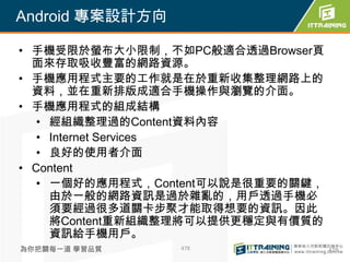 Android 專案設計方向

• 手機受限於螢布大小限制，不如PC般適合透過Browser頁
  面來存取吸收豐富的網路資源。
• 手機應用程式主要的工作就是在於重新收集整理網路上的
  資料，並在重新排版成適合手機操作與瀏覽的介面。
• 手機應用程式的組成結構
   • 經組織整理過的Content資料內容
   • Internet Services
   • 良好的使用者介面
• Content
   • 一個好的應用程式，Content可以說是很重要的關鍵，
     由於一般的網路資訊是過於雜亂的，用戶透過手機必
     須要經過很多道關卡步聚才能取得想要的資訊。因此
     將Content重新組織整理將可以提供更穩定與有價質的
     資訊給手機用戶。
為你把關每一道 學習品質     478               478
 