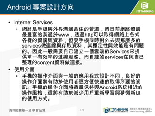 Android 專案設計方向

• Internet Services
   • 網路是手機與外界溝通最佳的管道，而目前網路資訊
      最豐富的莫過於www，透過http可以取得網路上各式
      各樣的資訊與資料，但要手機同時對外去與那麼多的
      services做連線與存取資料，其穩定性與效能是有問題
      的。因此一般需要自己建立一個雲端的Services來提
      供單一有效率的連線服務。而自建的services在與自己
      整理的content資料做連接。
• 使用介面
   • 手機的操作介面與一般的應用程式設計不同，良好的
      操作介面將有助於使用者更方便快速的取得所要的資
      訊。手機的操作介面將盡量保持與Android系統相近的
      操作風格，這將有助於減少用戶重新學習與猜惻新UI
      的使用方式。

為你把關每一道 學習品質      479                479
 