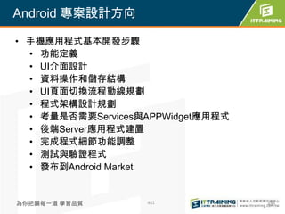 Android 專案設計方向

• 手機應用程式基本開發步驟
  • 功能定義
  • UI介面設計
  • 資料操作和儲存結構
  • UI頁面切換流程動線規劃
  • 程式架構設計規劃
  • 考量是否需要Services與APPWidget應用程式
  • 後端Server應用程式建置
  • 完成程式細節功能調整
  • 測試與驗證程式
  • 發布到Android Market


為你把關每一道 學習品質       481             481
 