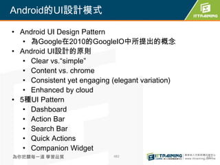 Android的UI設計模式

• Android UI Design Pattern
   • 為Google在2010的GoogleIO中所提出的概念
• Android UI設計的原則
   • Clear vs.“simple”
   • Content vs. chrome
   • Consistent yet engaging (elegant variation)
   • Enhanced by cloud
• 5種UI Pattern
   • Dashboard
   • Action Bar
   • Search Bar
   • Quick Actions
   • Companion Widget
為你把關每一道 學習品質                 482                   482
 
