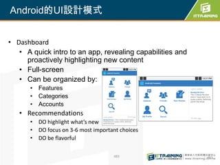 Android的UI設計模式


• Dashboard
   • A quick intro to an app, revealing capabilities and
     proactively highlighting new content
   • Full-screen
   • Can be organized by:
      • Features
      • Categories
      • Accounts
   • Recommendations
      • DO highlight what’s new
      • DO focus on 3-6 most important choices
      • DO be flavorful

                                    483                    483
 