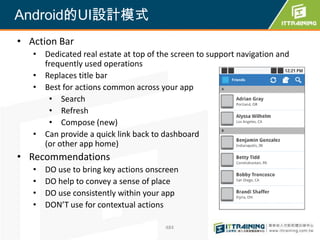 Android的UI設計模式
• Action Bar
   • Dedicated real estate at top of the screen to support navigation and
     frequently used operations
   • Replaces title bar
   • Best for actions common across your app
      • Search
      • Refresh
      • Compose (new)
   • Can provide a quick link back to dashboard
     (or other app home)
• Recommendations
   •   DO use to bring key actions onscreen
   •   DO help to convey a sense of place
   •   DO use consistently within your app
   •   DON’T use for contextual actions

                                       484
 