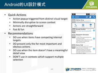 Android的UI設計模式

• Quick Actions
   •   Action popup triggered from distinct visual target
   •   Minimally disruptive to screen context
   •   Actions are straightforward
   •   Fast & fun
• Recommendations
   • DO use when items have competing internal
     targets
   • DO present only the for most important and
     obvious actions
   • DO use when the item doesn’t have a meaningful
     detail view
   • DON’T use in contexts which support multiple
     selection


                                         485                485
 