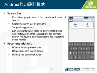 Android的UI設計模式
• Search Bar
   • Consistent pop-in search form anchored to top of
     screen
   • Replaces action bar (if present)
   • Support suggestions
   • Can use corpora selector to alter search mode
     Alternately, can offer suggestions for primary
     search mode,and additional items for triggering
     other modes
• Recommendations
   • DO use for simple searches
   • DO present rich suggestions
   • DO use the same behavior




                                       486
 