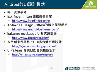 Android的UI設計模式
• 線上資源參考
• Iconfinder ：Icon 圖檔搜尋引擎
   • http://www.iconfinder.com/
• Android UI Desgin Pattern的線上學習網站
   • http://www.androidpatterns.com/
• balsamiq mockups：UI模式設計器
   • http://www.balsamiq.com/
• 大予創意部落格：GUI多媒體互動設計
   • http://aja-creative.blogspot.com/
• UIPatterns:專業UI配色與模版設計
   • http://ui-patterns.com/explore



                           489           489
 