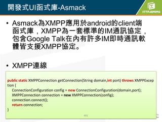 開發式UI函式庫-Asmack

• Asmack為XMPP應用於android的client端
  函式庫，XMPP為一套標準的IM通訊協定，
  包含Google Talk在內有許多IM即時通訊軟
  體皆支援XMPP協定。

• XMPP連線
public static XMPPConnection getConnection(String domain,int port) throws XMPPExcep
tion {
   ConnectionConfiguration config = new ConnectionConfiguration(domain,port);
   XMPPConnection connection = new XMPPConnection(config);
   connection.connect();
   return connection;
}
                                           491
 