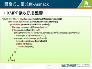 開發式UI函式庫-Asmack

 • XMPP接收訊息監聽
PacketFilter filter = new MessageTypeFilter(Message.Type.chat);
      connection.addPacketListener(new PacketListener() {
         public void processPacket(Packet packet) {
             Message message = (Message) packet;
             if (message.getBody() != null) {
                String fromName = StringUtils.parseBareAddress(message.getFrom());
                   messages.add(fromName + ":");
                messages.add(message.getBody());
                   mHandler.post(new Runnable() {
                    public void run() {
                      setListAdapter();
                    }
                });
             }
         }
      }, filter);

                                                493                                  493
 