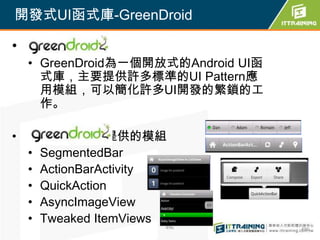 開發式UI函式庫-GreenDroid

•
    • GreenDroid為一個開放式的Android UI函
      式庫，主要提供許多標準的UI Pattern應
      用模組，可以簡化許多UI開發的繁鎖的工
      作。

•                可提供的模組
    •   SegmentedBar
    •   ActionBarActivity
    •   QuickAction
    •   AsyncImageView
    •   Tweaked ItemViews
                        496          496
 