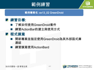 範例練習
          範例專案名: ex13_02 GreenDroid

  練習目標:
   了解如何使用GreenDroid套件
   練習ActionBar的建立與使用方式
  程式撰寫
   開新專案並指定使用GreenDroid為其外部函式庫
    連結
   練習撰寫使用ActionBard




為你把關每一道 學習品質             497          497
 