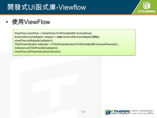 開發式UI函式庫-Viewflow

• 使用ViewFlow
  ViewFlow viewFlow = (ViewFlow) findViewById(R.id.viewflow);
  AndroidVersionAdapter adapter = new AndroidVersionAdapter(this);
  viewFlow.setAdapter(adapter);
  TitleFlowIndicator indicator = (TitleFlowIndicator) findViewById(R.id.viewflowindic);
  indicator.setTitleProvider(adapter);
  viewFlow.setFlowIndicator(indicator);




                                                        500                               500
 