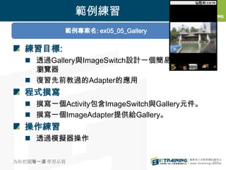 範例練習
           範例專案名: ex05_05_Gallery

  練習目標:
   透過Gallery與ImageSwitch設計一個簡易的相片
    瀏覽器
   復習先前教過的Adapter的應用
  程式撰寫
   撰寫一個Activity包含ImageSwitch與Gallery元件。
   撰寫一個ImageAdapter提供給Gallery。
  操作練習
   透過模擬器操作

為你把關每一道 學習品質                               252
 