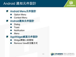 Android 通知元件設計

  Android Menu元件設計
     Option Menu
     Context Menu
  Android通知元件設計
     Dialog
     Toast
     Notification
     Menu
  AppWidget桌面元件設計
     Widget開發上的限制
     Remove View的互動方式



                         256
 