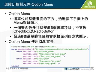 進階UI控制元件-Option Menu

• Option Menu
  • 選單位於整體畫面的下方，透過按下手機上的
    Menu按鈕顯示
  • 一個畫面最多可以安置6個選單項目，不支援
    Checkbox及RadioButton
  • 超過6個選單的項目將會以擴充列的方式顯示。
• Option Menu 使用XML宣告




為你把關每一道 學習品質            258
 