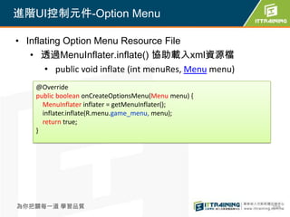 進階UI控制元件-Option Menu

• Inflating Option Menu Resource File
   • 透過MenuInflater.inflate() 協助載入xml資源檔
       • public void inflate (int menuRes, Menu menu)
    @Override
    public boolean onCreateOptionsMenu(Menu menu) {
      MenuInflater inflater = getMenuInflater();
      inflater.inflate(R.menu.game_menu, menu);
      return true;
    }




為你把關每一道 學習品質                                            259
 