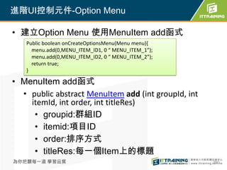 進階UI控制元件-Option Menu

• 建立Option Menu 使用MenuItem add函式
   Public boolean onCreateOptionsMenu(Menu menu){
     menu.add(0,MENU_ITEM_ID1, 0 “ MENU_ITEM_1”);
     menu.add(0,MENU_ITEM_ID2, 0 “ MENU_ITEM_2”);
     return true;
   }

• MenuItem add函式
  • public abstract MenuItem add (int groupId, int
    itemId, int order, int titleRes)
     • groupid:群組ID
     • itemid:項目ID
     • order:排序方式
     • titleRes:每一個Item上的標題
為你把關每一道 學習品質                                         260
 