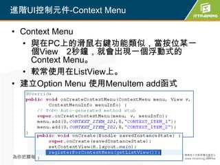 進階UI控制元件-Context Menu

• Context Menu
  • 與在PC上的滑鼠右鍵功能類似，當按位某一
    個View 2秒鐘，就會出現一個浮動式的
    Context Menu。
  • 較常使用在ListView上。
• 建立Option Menu 使用MenuItem add函式




為你把關每一道 學習品質                       262
 