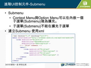 進階UI控制元件-Submenu

• Submenu
  • Context Menu與Option Menu可以在內嵌一個
    子選單(Submenu)做為擴充。
  • 子選單(Submenu)不能在擴充子選單
• 建立Submenu 使用xml




為你把關每一道 學習品質                          264
 