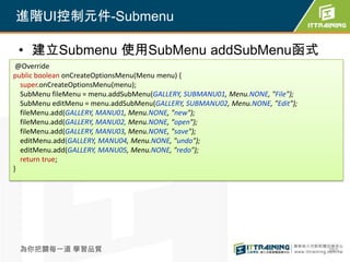 進階UI控制元件-Submenu

 • 建立Submenu 使用SubMenu addSubMenu函式
 @Override
public boolean onCreateOptionsMenu(Menu menu) {
  super.onCreateOptionsMenu(menu);
  SubMenu fileMenu = menu.addSubMenu(GALLERY, SUBMANU01, Menu.NONE, "File");
  SubMenu editMenu = menu.addSubMenu(GALLERY, SUBMANU02, Menu.NONE, "Edit");
  fileMenu.add(GALLERY, MANU01, Menu.NONE, "new");
  fileMenu.add(GALLERY, MANU02, Menu.NONE, "open");
  fileMenu.add(GALLERY, MANU03, Menu.NONE, "save");
  editMenu.add(GALLERY, MANU04, Menu.NONE, "undo");
  editMenu.add(GALLERY, MANU05, Menu.NONE, "redo");
  return true;
}




 為你把關每一道 學習品質                                                                  265
 