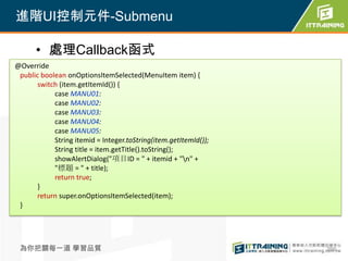進階UI控制元件-Submenu

      • 處理Callback函式
@Override
 public boolean onOptionsItemSelected(MenuItem item) {
       switch (item.getItemId()) {
            case MANU01:
            case MANU02:
            case MANU03:
            case MANU04:
            case MANU05:
            String itemid = Integer.toString(item.getItemId());
            String title = item.getTitle().toString();
            showAlertDialog("項目ID = " + itemid + "n" +
            "標題 = " + title);
            return true;
       }
       return super.onOptionsItemSelected(item);
 }




 為你把關每一道 學習品質                                                     266
 