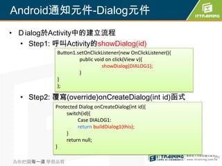 Android通知元件-Dialog元件
• Ｄialog於Activity中的建立流程
  • Step1: 呼叫Activity的showDialog(id)
            Button1.setOnClickListener(new OnClickListener(){
                     public void on click(View v){
                               showDialog(DIALOG1);
                     }
            }
            );

  • Step2: 覆寫(override)onCreateDialog(int id)函式
            Protected Dialog onCreateDialog(int id){
                 switch(id){
                      Case DIALOG1:
                      return buildDialog1(this);
                 }
                 return null;
            }
                                                                270
為你把關每一道 學習品質
 