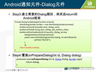 Android通知元件-Dialog元件
 • Step3:建立需要的Dialog類別，將其返return回
         Android框架
     Private Dialog buildDialog1(Context context){
           AlertDialog.Builder builder = new AlertDialog.Builder(context);
           builder.setIcon(R.drawable.alert_dialog_icon);
           builder.setTitle(R.string.alert_dialog_two_buttons_title);
           builder.setPositiveButton(R.string.alert_dialog_ok,new
                 DialogInterface.OnClickListener(){
                 public void onClick(DialogInterface dialog, int whichButton){
                             setTitle(“確認鈕”);
                 }
                 });
           return builder.create();
     }

 • Step4:覆寫onPrepareDialog(int id, Dialog dialog)
      protected void onPrepareDialog (int id, Dialog dialog, Bundle args){
               return dialog;
      }
                                                                                 271
為你把關每一道 學習品質
 
