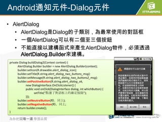 Android通知元件-Dialog元件
• AlertDialog
   • AlertDialog是Dialog的子類別，為最常使用的對話框
   • 一個AlertDialog可以有二個至三個按鈕
   • 不能直接以建構函式來產生AlertDialog物件，必須透過
     AlertDialog.Builder來建構。
private Dialog buildDialog2(Context context) {
      AlertDialog.Builder builder = new AlertDialog.Builder(context);
      builder.setIcon(R.drawable.alert_dialog_icon);
      builder.setTitle(R.string.alert_dialog_two_buttons_msg);
      builder.setMessage(R.string.alert_dialog_two_buttons2_msg);
      builder.setPositiveButton(R.string.alert_dialog_ok,
             new DialogInterface.OnClickListener() {
             public void onClick(DialogInterface dialog, int whichButton) {
                    setTitle("點選了對話框上的確定按鈕");
             }});
      builder.setNeutralButton(略．同上);
      builder.setNegativeButton(略，同上;
      return builder.create();
}
                                                                              272
為你把關每一道 學習品質
 