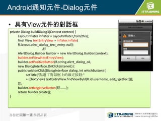 Android通知元件-Dialog元件

• 具有View元件的對話框
private Dialog buildDialog3(Context context) {
      LayoutInflater inflater = LayoutInflater.from(this);
      final View textEntryView = inflater.inflate(
      R.layout.alert_dialog_text_entry, null);
                       略
     AlertDialog.Builder builder = new AlertDialog.Builder(context);
     builder.setView(textEntryView);
     builder.setPositiveButton(R.string.alert_dialog_ok,
     new DialogInterface.OnClickListener() {
     public void onClick(DialogInterface dialog, int whichButton) {
           setTitle("點選了對話框上的確定按鈕:"
           + ((TextView) textEntryView.findViewById(R.id.username_edit)).getText());
     }});
     builder.setNegativeButton(略…….);
     return builder.create();
}




為你把關每一道 學習品質                                                                           273
 