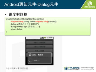 Android通知元件-Dialog元件

• 進度對話框
private Dialog buildDialog4(Context context) {
      ProgressDialog dialog = new ProgressDialog(context);
      dialog.setTitle("正在下載歌曲");
      dialog.setMessage("請稍候……-");
      return dialog;
}




為你把關每一道 學習品質                                                 274
 