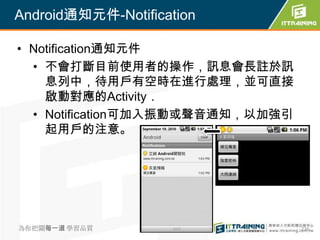 Android通知元件-Notification

• Notification通知元件
  • 不會打斷目前使用者的操作，訊息會長註於訊
    息列中，待用戶有空時在進行處理，並可直接
    啟動對應的Activity．
  • Notification可加入振動或聲音通知，以加強引
    起用戶的注意。




為你把關每一道 學習品質                      276
 
