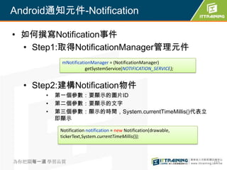 Android通知元件-Notification

• 如何撰寫Notification事件
  • Step1:取得NotificationManager管理元件
             mNotificationManager = (NotificationManager)
                        getSystemService(NOTIFICATION_SERVICE);


  • Step2:建構Notification物件
       •   第一個參數：要顯示的圖片ID
       •   第二個參數：要顯示的文字
       •   第三個參數：顯示的時間，System.currentTimeMillis()代表立
           即顯示

            Notification notification = new Notification(drawable,
            tickerText,System.currentTimeMillis());




為你把關每一道 學習品質                                                         277
 