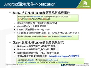 Android通知元件-Notification

  • Step3:決定Notification如何呈現與處理事件
        PendingIntent contentIntent = PendingIntent.getActivity(this, 0,
        new Intent(this, ActivityMain.class), 0);

    •   Context:作用於那一個Activity的Context
    •   requestCode：目前無使用到
    •   Intent：要被啟動的Activity Intent
    •   Flags: 細部的Intent操作控制，如 FLAG_CANCEL_CURRENT
        notification.setLatestEventInfo(this, title, content, contentIntent);


  • Step4:設定Notification預設的表現形式
    •   Notification.DEFAULT_VIBRATE 振動
    •   Notification.DEFAULT_SOUND 聲音
    •   Notification.DEFAULT_ALL 聲音＋振動
    •   需加入權限才能使用振動功能：Android.permission.VIBRATE
        notification.defaults = Notification.DEFAULT_ALL;
        mNotificationManager.notify(NOTIFICATIONS_ID, notification);
為你把關每一道 學習品質                                                                    278
 