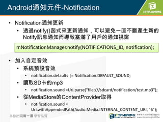 Android通知元件-Notification

• Notification通知更新
   • 透過notify()函式來更新通知，可以避免一直不斷產生新的
     Notify訊息通知而導致塞滿了用戶的通知視窗
  mNotificationManager.notify(NOTIFICATIONS_ID, notification);

• 加入自定音效
  • 系統預設音效
     • notification.defaults |= Notification.DEFAULT_SOUND;
  • 讀取SD卡的mp3
     • notification.sound =Uri.parse("file:///sdcard/notification/test.mp3");
  • 從MediaStore的ContentProvider取得
     • notification.sound =
       Uri.withAppendedPath(Audio.Media.INTERNAL_CONTENT_URI, "6");
為你把關每一道 學習品質                                                              279
 