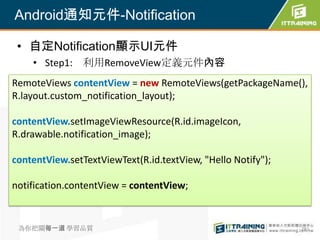 Android通知元件-Notification

 • 自定Notification顯示UI元件
    • Step1: 利用RemoveView定義元件內容
RemoteViews contentView = new RemoteViews(getPackageName(),
R.layout.custom_notification_layout);

contentView.setImageViewResource(R.id.imageIcon,
R.drawable.notification_image);

contentView.setTextViewText(R.id.textView, "Hello Notify");

notification.contentView = contentView;


 為你把關每一道 學習品質                                                 281
 