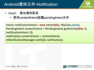 Android通知元件-Notification

• Step2: 發出通知訊息
   • 使用contentIntent設置pendingIntent元件

Intent notificationIntent = new Intent(this, MyClass.class);
PendingIntent contentIntent = PendingIntent.getActivity(this, 0,
notificationIntent, 0);
notification.contentIntent = contentIntent;
mNotificationManager.notify(0, notification);




為你把關每一道 學習品質                                                       282
 
