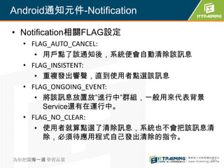 Android通知元件-Notification

• Notification相關FLAG設定
  • FLAG_AUTO_CANCEL:
     • 用戶點了該通知後，系統便會自動清除該訊息
  • FLAG_INSISTENT:
     • 重複發出響聲，直到使用者點選該訊息
  • FLAG_ONGOING_EVENT:
     • 將該訊息放置放”進行中”群組，一般用來代表背景
       Service還有在運行中。
  • FLAG_NO_CLEAR:
     • 使用者就算點選了清除訊息，系統也不會把該訊息清
       除，必須待應用程式自己發出清除的指令。

為你把關每一道 學習品質                 283
 