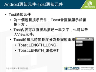 Android通知元件-Tost通知元件

• Tost通知元件
   • 為一個短暫提示元件，Toast會直接顯示於螢
     幕下方．
   • Tost內容可以直接為描述一串文字，也可以帶
     入View元件。
   • Toast的顯示時間長度分為長與短兩種
      • Toast.LENGTH_LONG
      • Toast.LENGTH_SHORT



為你把關每一道 學習品質                  284
 