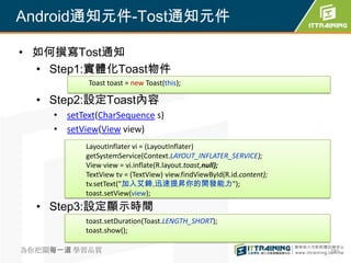 Android通知元件-Tost通知元件

• 如何撰寫Tost通知
  • Step1:實體化Toast物件
           Toast toast = new Toast(this);

  • Step2:設定Toast內容
    • setText(CharSequence s)
    • setView(View view)
           LayoutInflater vi = (LayoutInflater)
           getSystemService(Context.LAYOUT_INFLATER_SERVICE);
           View view = vi.inflate(R.layout.toast,null);
           TextView tv = (TextView) view.findViewById(R.id.content);
           tv.setText("加入艾鍗,迅速提昇你的開發能力");
           toast.setView(view);
  • Step3:設定顯示時間
           toast.setDuration(Toast.LENGTH_SHORT);
           toast.show();

為你把關每一道 學習品質                                                           285
 