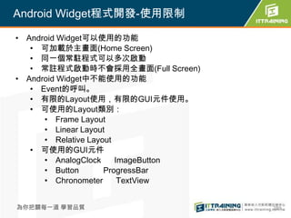 Android Widget程式開發-使用限制

• Android Widget可以使用的功能
   • 可加載於主畫面(Home Screen)
   • 同一個常駐程式可以多次啟動
   • 常註程式啟動時不會採用全畫面(Full Screen)
• Android Widget中不能使用的功能
   • Event的呼叫。
   • 有限的Layout使用，有限的GUI元件使用。
   • 可使用的Layout類別：
      • Frame Layout
      • Linear Layout
      • Relative Layout
   • 可使用的GUI元件
      • AnalogClock     ImageButton
      • Button       ProgressBar
      • Chronometer      TextView


為你把關每一道 學習品質                          289
 