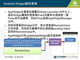 Android Widget資料更新

• AppWidget主要是依建置在Home Launcher APP之上，
  因此Widget畫面的更新與Event互動皆必須透過一個
  Proxy來代為處理，而此Proxy就是AppWidgetManager
  元件。
• 所有待更新的Widget元件，皆必須透過RemoteViews
  元件封裝，所有的互動事件則必須透過pending Intent
  註冊於RemoteViews中。                 Home Launcher
• AppWidget元件updateAppWidget函式協助將
  RemoteViews更新於Widget元件上。            Widget
setTextViewText   setImageViewResource   AppWidget
                                          Manager
        setOnClickPendingIntent

           RemoteViews

為你把關每一道 學習品質                                         293
 