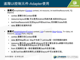 進階UI控制元件-Adapter使用
• 建構式ArrayAdapter (Context context, int resource, int textViewResourceId, T[]
   objects)
    •   contex:要顯示的Context容器
    •   resource:layout定義,可以使用Android系統內建,或是自定layout.
    •   textViewResourceId:位於layout中的textView,用來顯示data內容.
    •   data:要顯示的資料內容


• 建構式SimpleAdapter(Context context, List<? extends Map<String, ?>> data, int
   resource, String[] from, int[] to)
    •   contex:要顯示的Context容器
    •   data:基於Map的List. Map中包含了ListView每一列所需要的資料
    •   resource:顯示的Layout版型,此layout中至少要包含在to參數中所出現的
        View。可使系統提供的layout,亦可自行定義
    •   from:名稱陣列,每一個名稝都對應Data中的索引鍵。
    •   to:為TextView類形的陣列,必須要在layout中可以被索引到。

為你把關每一道 學習品質                                                                    231
 