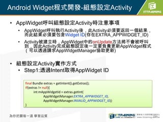 Android Widget程式開發-組態設定Activity

• AppWidget呼叫組態設定Activity時注意事項
  • AppWidget呼叫執行Activity後，此Activity必須要返回一個結果，
    而此結果必須要包含Widget ID(存在EXTRA_APPWIDGET_ID)
  • Activity被建立時，AppWidget中的onUpdate方法將不會被呼叫
    到，因此Activity完成組態設定後一定要負責更新AppWidget程式
    （可以透過請求AppWIdgetManager協助更新)

• 組態設定Activity實作方式
  • Step1:透過Intent取得AppWidget ID

     final Bundle extras = getIntent().getExtras();
     If(extras != null){
           int mAppWidgetId = extras.getInt(
                   AppWidgetManager.EXTRA_APPWIDGET_ID,
                   AppWidgetManager.INVALID_APPWIDGET_ID);
     }


為你把關每一道 學習品質                                                 296
 